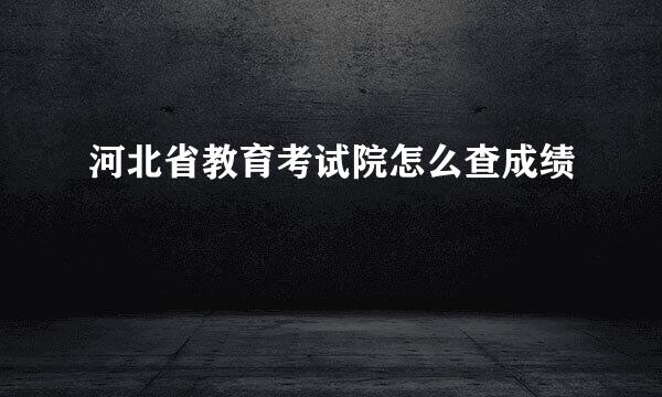 河北省教育考试院怎么查成绩