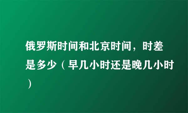 俄罗斯时间和北京时间，时差是多少（早几小时还是晚几小时）