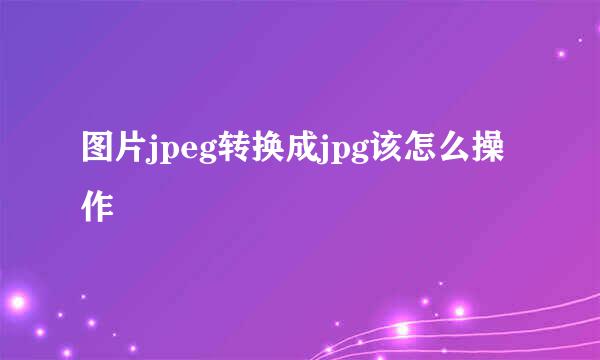 图片jpeg转换成jpg该怎么操作