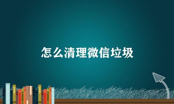 怎么清理微信垃圾