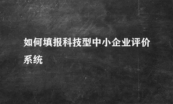 如何填报科技型中小企业评价系统