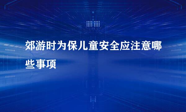郊游时为保儿童安全应注意哪些事项