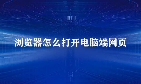 浏览器怎么打开电脑端网页