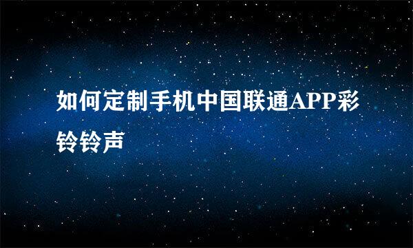 如何定制手机中国联通APP彩铃铃声
