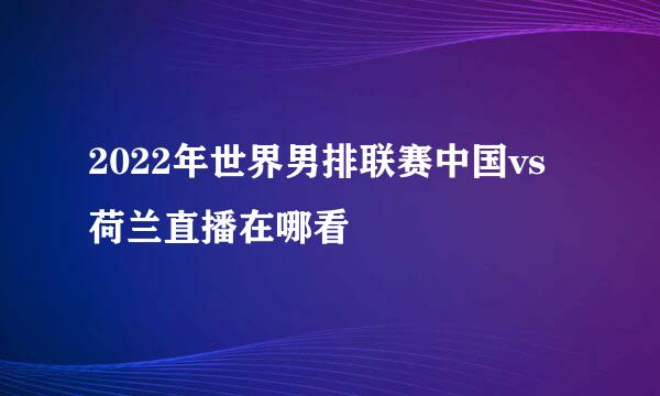 2022年世界男排联赛中国vs荷兰直播在哪看