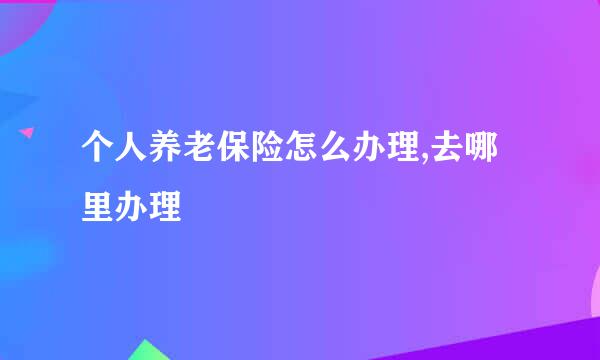 个人养老保险怎么办理,去哪里办理