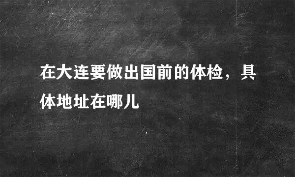 在大连要做出国前的体检，具体地址在哪儿