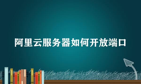 阿里云服务器如何开放端口