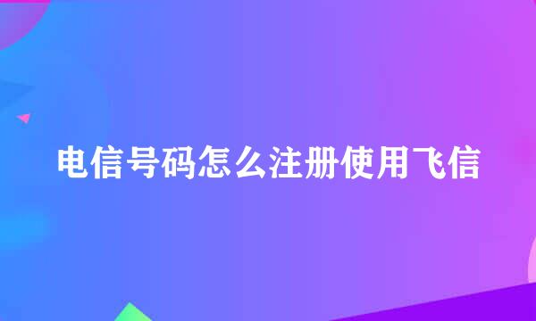 电信号码怎么注册使用飞信
