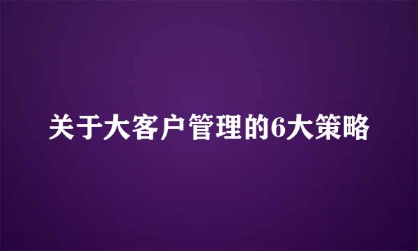 关于大客户管理的6大策略