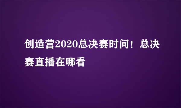 创造营2020总决赛时间！总决赛直播在哪看