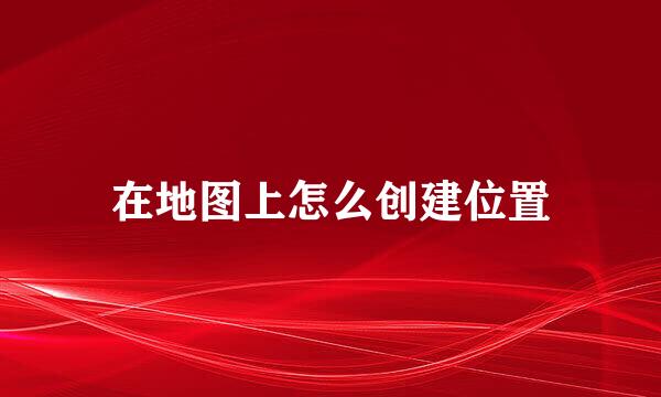 在地图上怎么创建位置