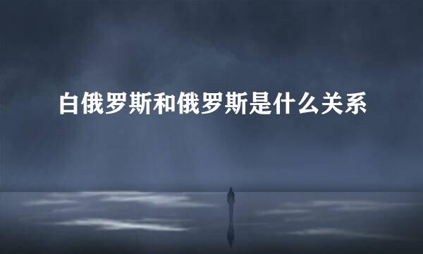 白俄罗斯和俄罗斯是什么关系