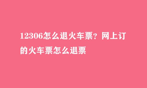 12306怎么退火车票？网上订的火车票怎么退票