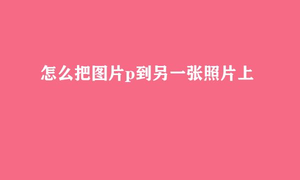 怎么把图片p到另一张照片上