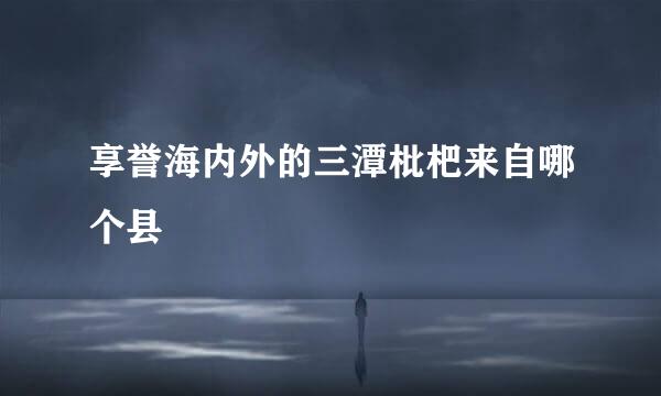 享誉海内外的三潭枇杷来自哪个县