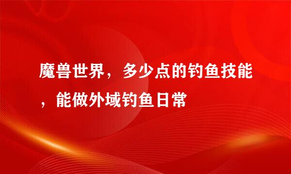 魔兽世界，多少点的钓鱼技能，能做外域钓鱼日常