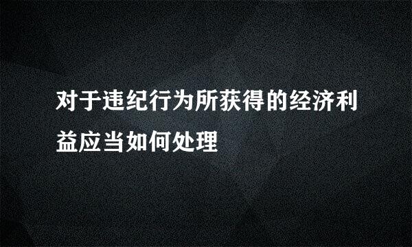 对于违纪行为所获得的经济利益应当如何处理