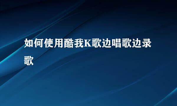 如何使用酷我K歌边唱歌边录歌