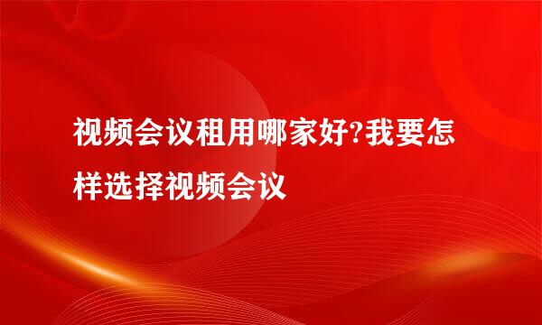 视频会议租用哪家好?我要怎样选择视频会议