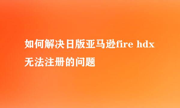 如何解决日版亚马逊fire hdx无法注册的问题