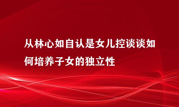 从林心如自认是女儿控谈谈如何培养子女的独立性
