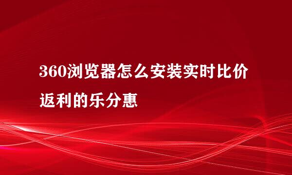 360浏览器怎么安装实时比价返利的乐分惠