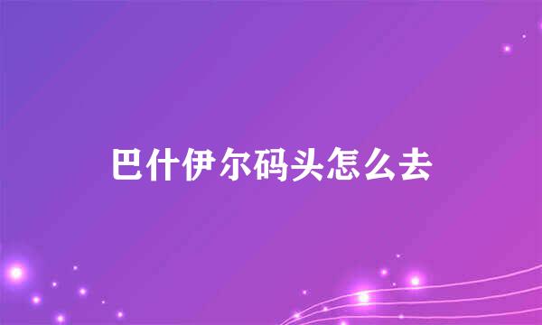巴什伊尔码头怎么去