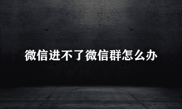 微信进不了微信群怎么办