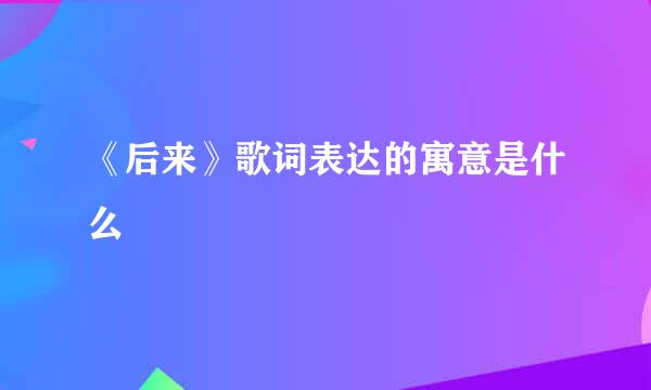 《后来》歌词表达的寓意是什么