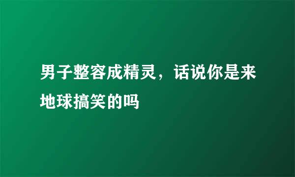 男子整容成精灵，话说你是来地球搞笑的吗
