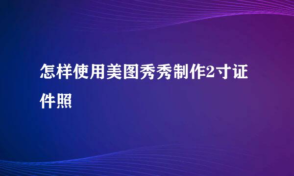 怎样使用美图秀秀制作2寸证件照