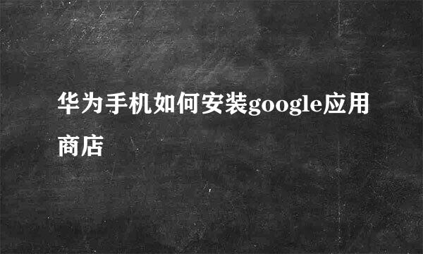华为手机如何安装google应用商店