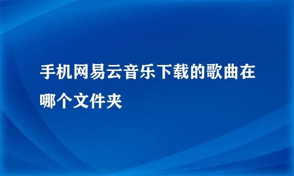 手机网易云音乐下载的歌曲在哪个文件夹