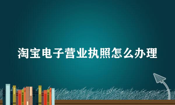 淘宝电子营业执照怎么办理