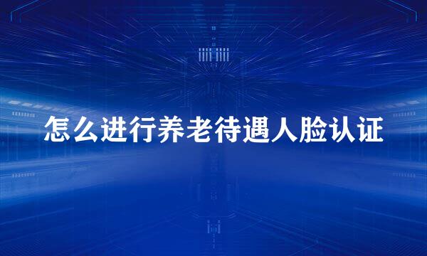 怎么进行养老待遇人脸认证