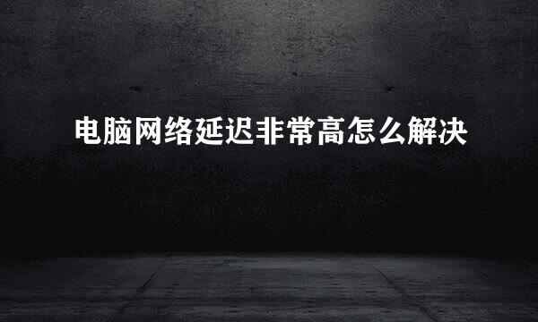电脑网络延迟非常高怎么解决