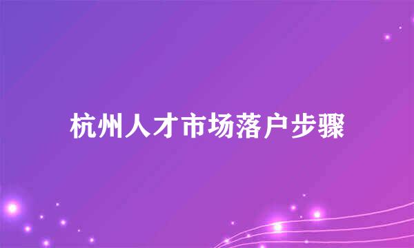 杭州人才市场落户步骤