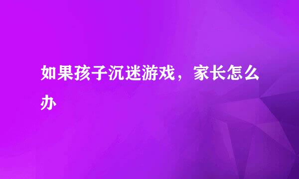 如果孩子沉迷游戏，家长怎么办