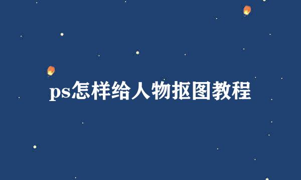 ps怎样给人物抠图教程