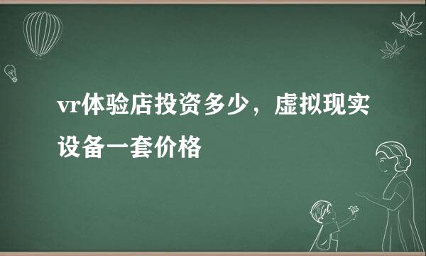 vr体验店投资多少，虚拟现实设备一套价格