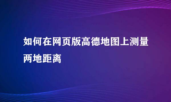 如何在网页版高德地图上测量两地距离