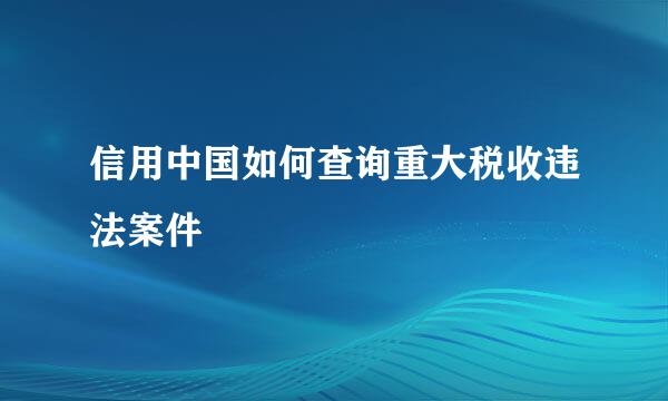 信用中国如何查询重大税收违法案件