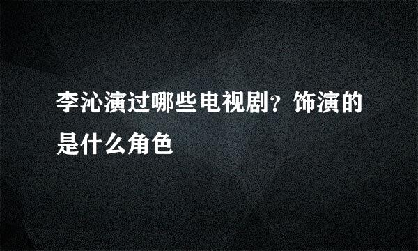 李沁演过哪些电视剧？饰演的是什么角色