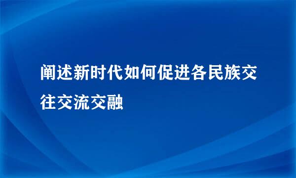 阐述新时代如何促进各民族交往交流交融