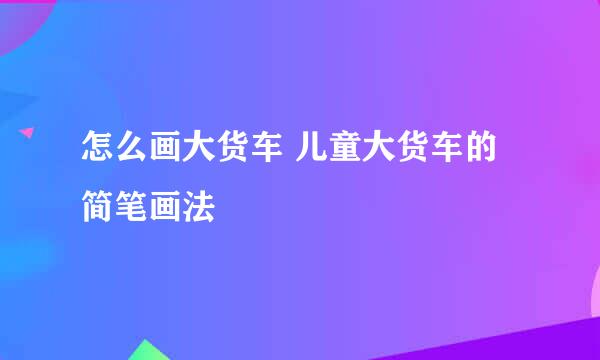 怎么画大货车 儿童大货车的简笔画法
