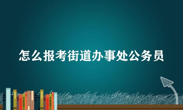 怎么报考街道办事处公务员