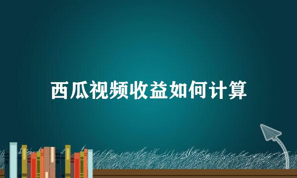 西瓜视频收益如何计算
