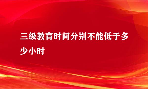 三级教育时间分别不能低于多少小时