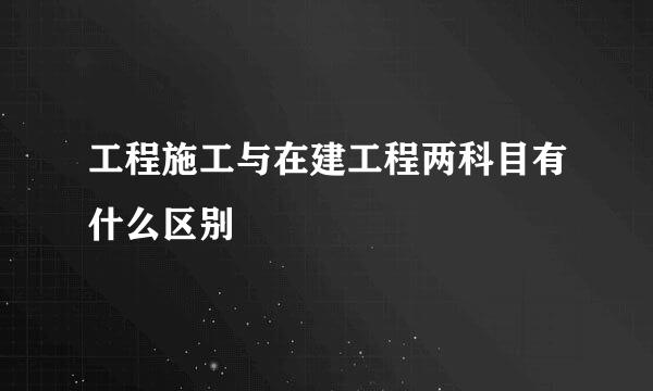 工程施工与在建工程两科目有什么区别